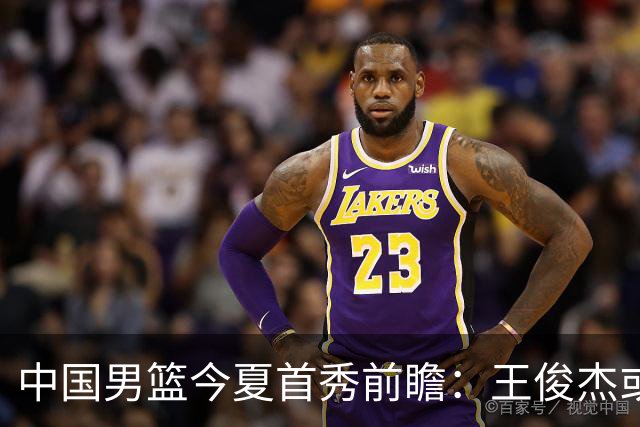 中国男篮今夏首秀前瞻：王俊杰或领衔超新星亮相 徐昕有望首进国家队
