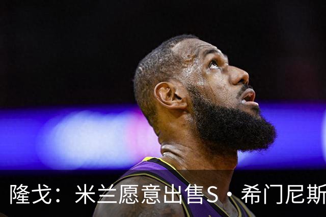隆戈：米兰愿意出售S·希门尼斯，但希望极力避免低价抛售