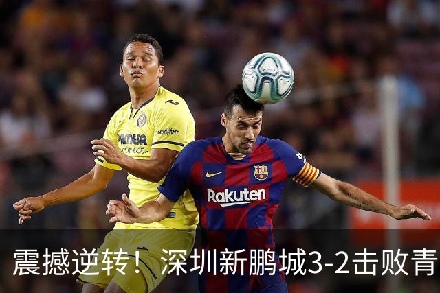 震撼逆转！深圳新鹏城3-2击败青岛海牛，赛季精彩瞬间回顾